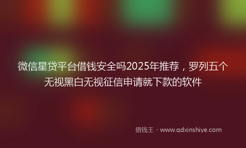 微信星贷平台借钱安全吗2025年推荐，罗列五个无视黑白无视征信申请就下款的软件