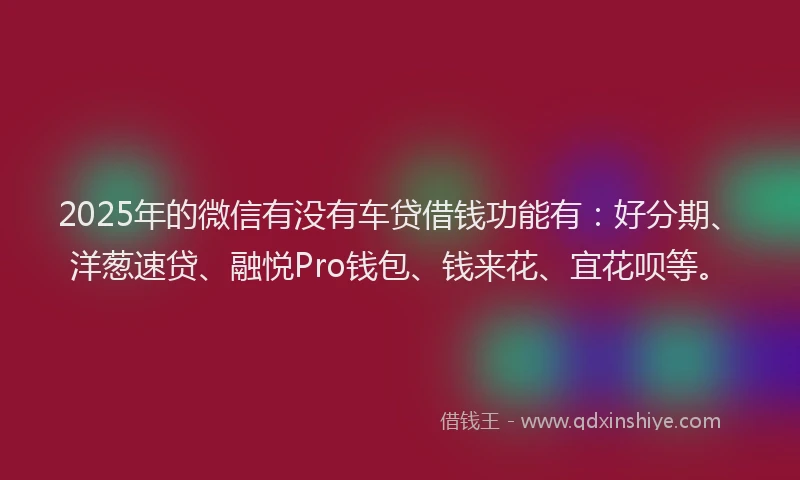 2025年的微信有没有车贷借钱功能有：好分期、洋葱速贷、融悦Pro钱包、钱来花、宜花呗等。