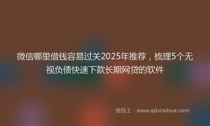 微信哪里借钱容易过关2025年推荐，梳理5个无视负债快速下款长期网贷的软件