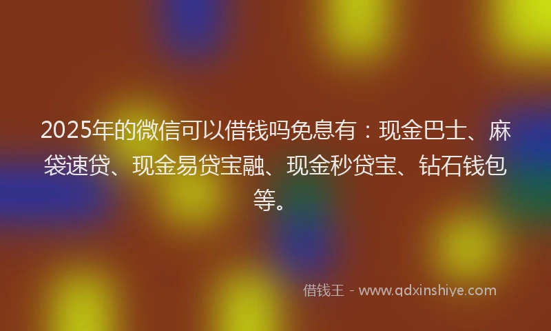 2025年的微信可以借钱吗免息有：现金巴士、麻袋速贷、现金易贷宝融、现金秒贷宝、钻石钱包等。