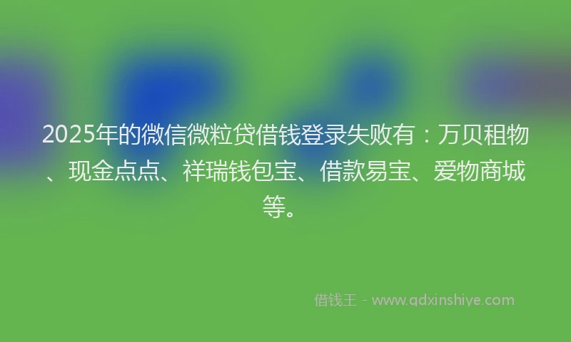 2025年的微信微粒贷借钱登录失败有：万贝租物、现金点点、祥瑞钱包宝、借款易宝、爱物商城等。