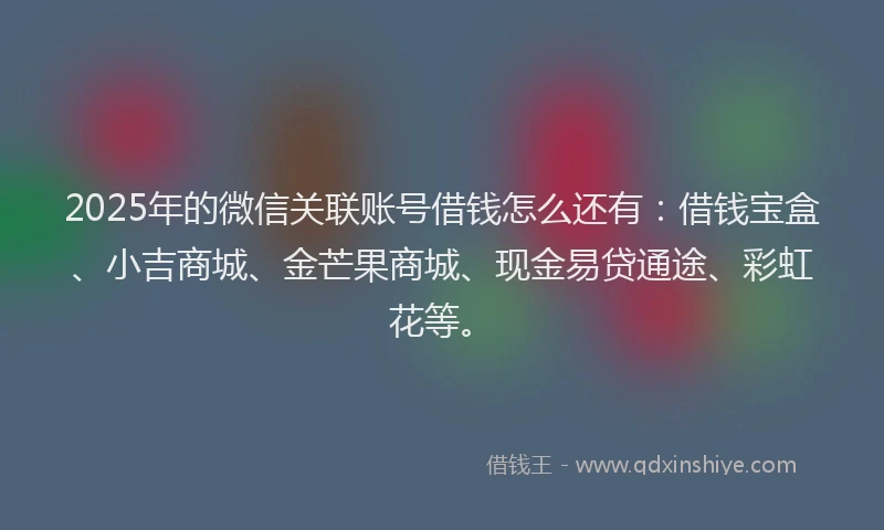 2025年的微信关联账号借钱怎么还有：借钱宝盒、小吉商城、金芒果商城、现金易贷通途、彩虹花等。
