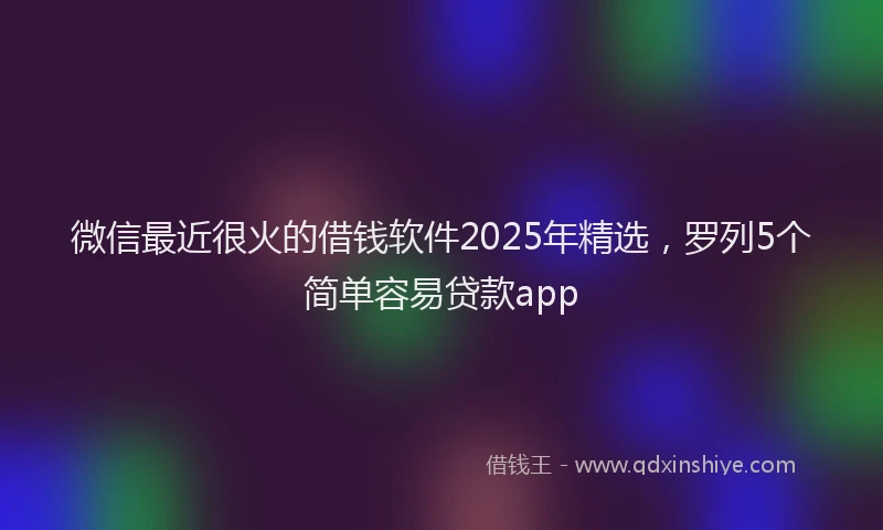 微信最近很火的借钱软件2025年精选，罗列5个简单容易贷款app