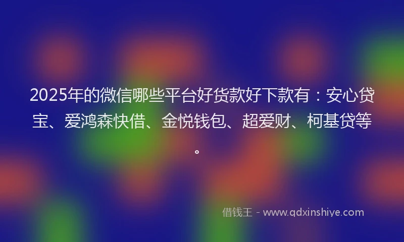 2025年的微信哪些平台好货款好下款有：安心贷宝、爱鸿森快借、金悦钱包、超爱财、柯基贷等。