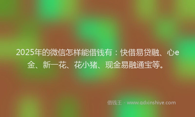 2025年的微信怎样能借钱有：快借易贷融、心e金、新一花、花小猪、现金易融通宝等。