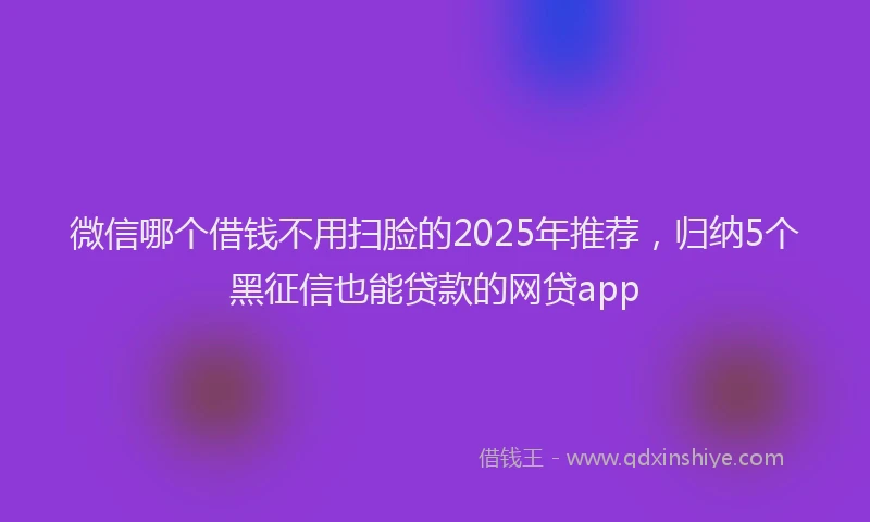 微信哪个借钱不用扫脸的2025年推荐，归纳5个黑征信也能贷款的网贷app
