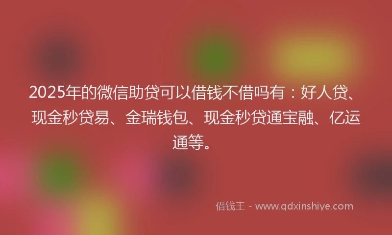 2025年的微信助贷可以借钱不借吗有：好人贷、现金秒贷易、金瑞钱包、现金秒贷通宝融、亿运通等。