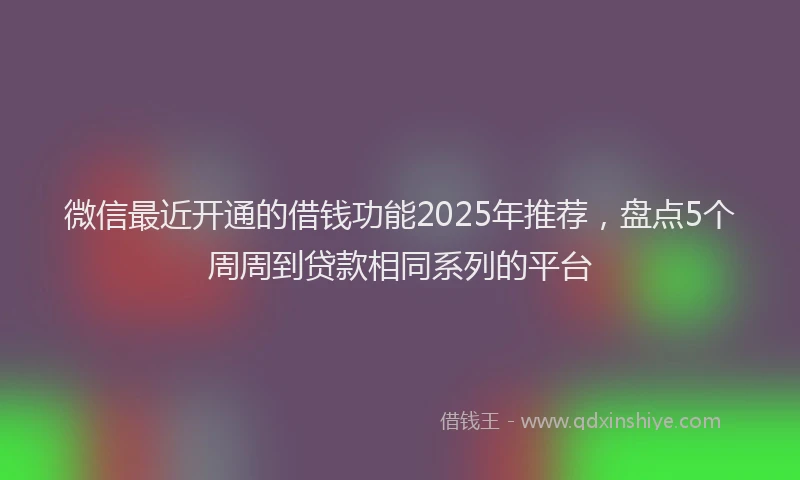 微信最近开通的借钱功能2025年推荐，盘点5个周周到贷款相同系列的平台