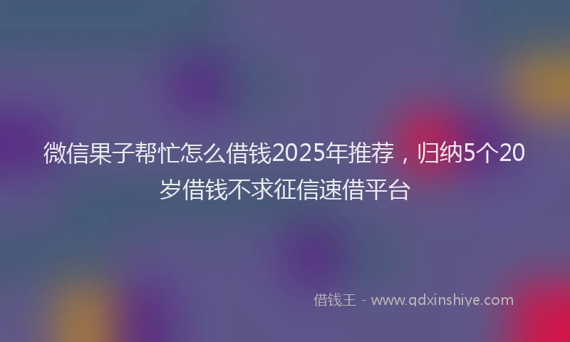 微信果子帮忙怎么借钱2025年推荐，归纳5个20岁借钱不求征信速借平台
