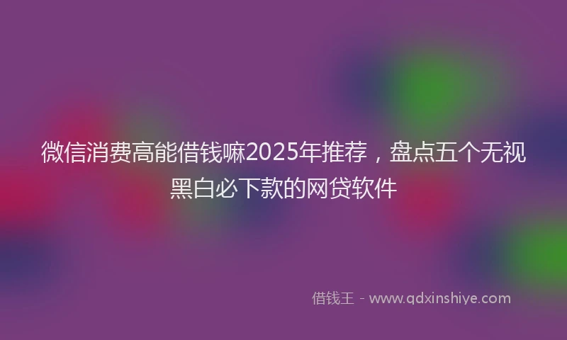 微信消费高能借钱嘛2025年推荐，盘点五个无视黑白必下款的网贷软件