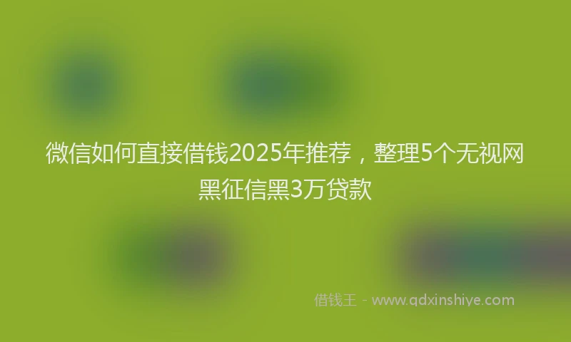 微信如何直接借钱2025年推荐，整理5个无视网黑征信黑3万贷款