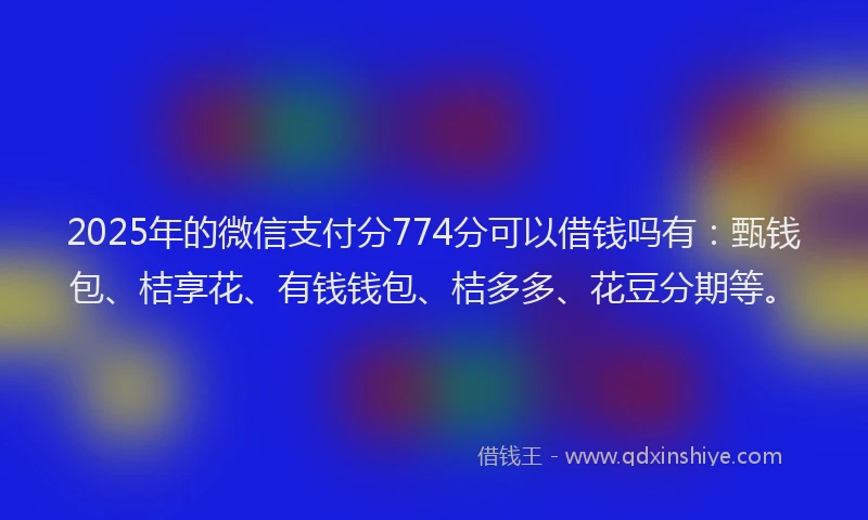2025年的微信支付分774分可以借钱吗有：甄钱包、桔享花、有钱钱包、桔多多、花豆分期等。