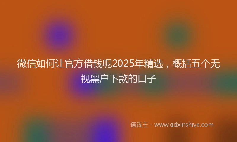 微信如何让官方借钱呢2025年精选，概括五个无视黑户下款的口子