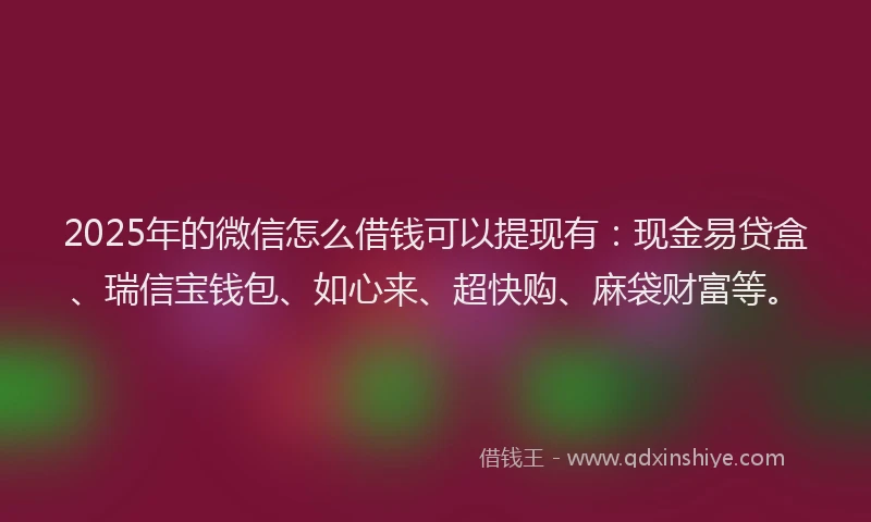2025年的微信怎么借钱可以提现有：现金易贷盒、瑞信宝钱包、如心来、超快购、麻袋财富等。