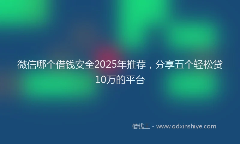 微信哪个借钱安全2025年推荐，分享五个轻松贷10万的平台