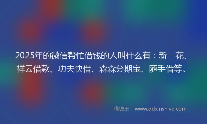 2025年的微信帮忙借钱的人叫什么有：新一花、祥云借款、功夫快借、森森分期宝、随手借等。