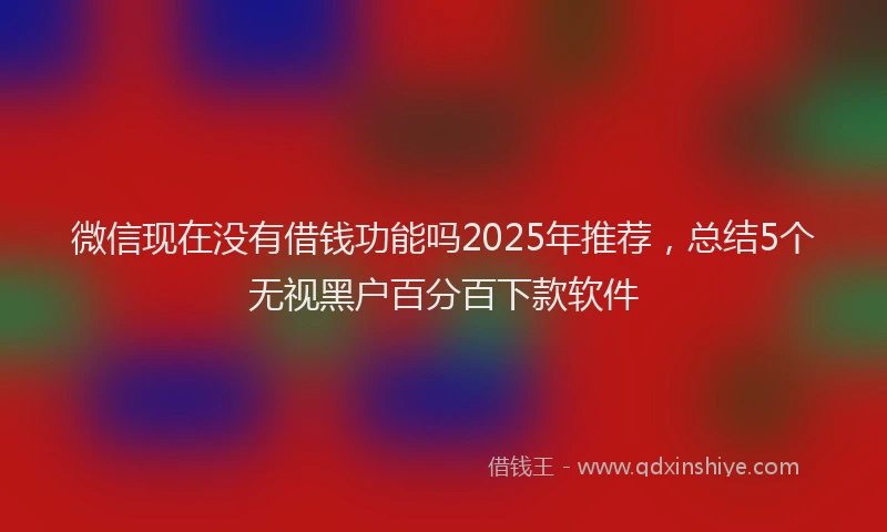微信现在没有借钱功能吗2025年推荐，总结5个无视黑户百分百下款软件