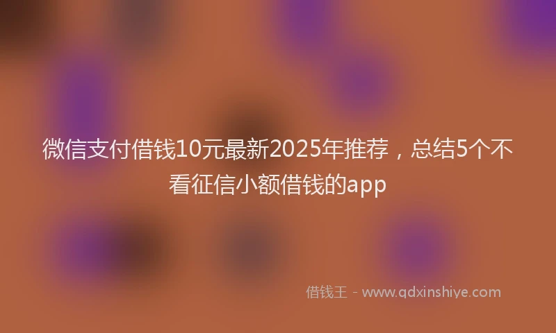 微信支付借钱10元最新2025年推荐，总结5个不看征信小额借钱的app