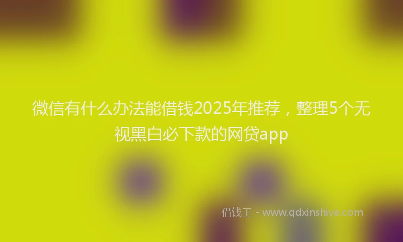 微信有什么办法能借钱2025年推荐，整理5个无视黑白必下款的网贷app