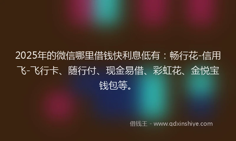 2025年的微信哪里借钱快利息低有：畅行花-信用飞-飞行卡、随行付、现金易借、彩虹花、金悦宝钱包等。