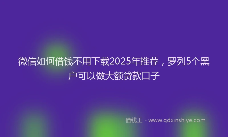 微信如何借钱不用下载2025年推荐，罗列5个黑户可以做大额贷款口子