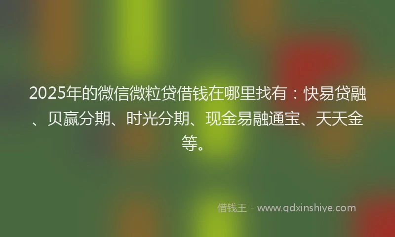 2025年的微信微粒贷借钱在哪里找有：快易贷融、贝赢分期、时光分期、现金易融通宝、天天金等。