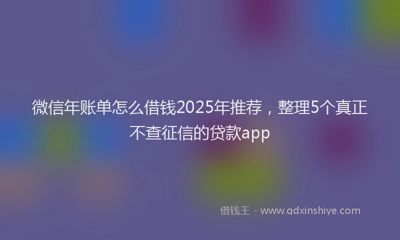 微信年账单怎么借钱2025年推荐，整理5个真正不查征信的贷款app