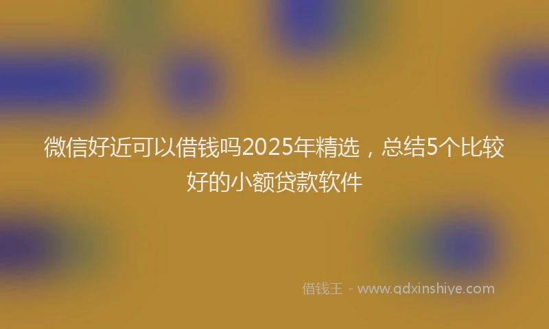 微信好近可以借钱吗2025年精选，总结5个比较好的小额贷款软件