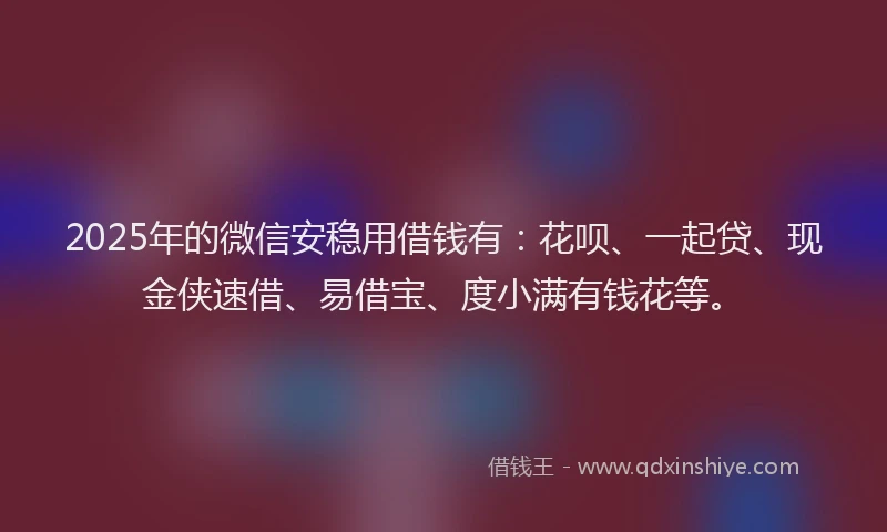 2025年的微信安稳用借钱有：花呗、一起贷、现金侠速借、易借宝、度小满有钱花等。