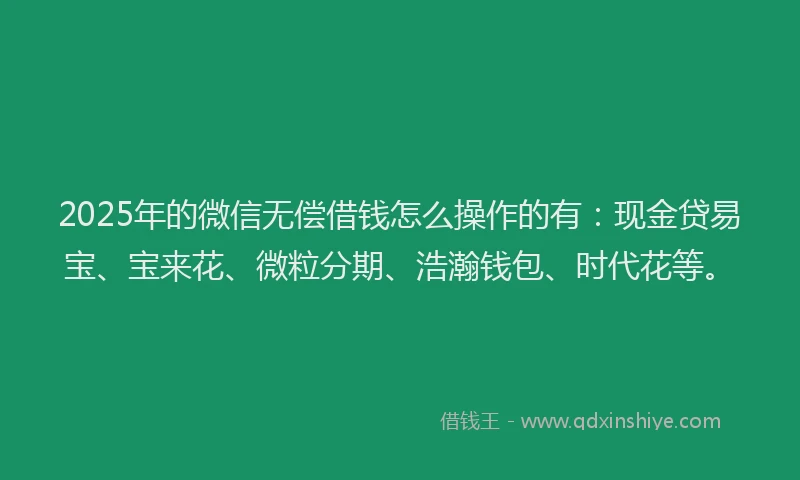 2025年的微信无偿借钱怎么操作的有：现金贷易宝、宝来花、微粒分期、浩瀚钱包、时代花等。