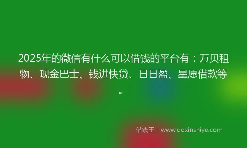 2025年的微信有什么可以借钱的平台有：万贝租物、现金巴士、钱进快贷、日日盈、星愿借款等。