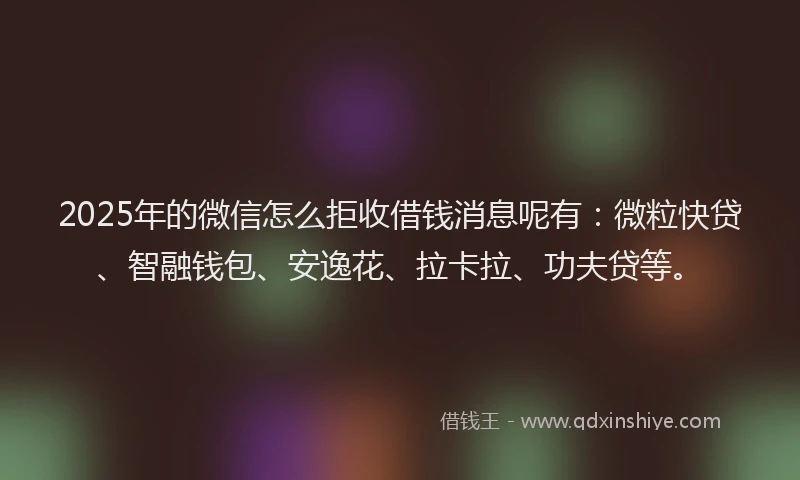 2025年的微信怎么拒收借钱消息呢有：微粒快贷、智融钱包、安逸花、拉卡拉、功夫贷等。