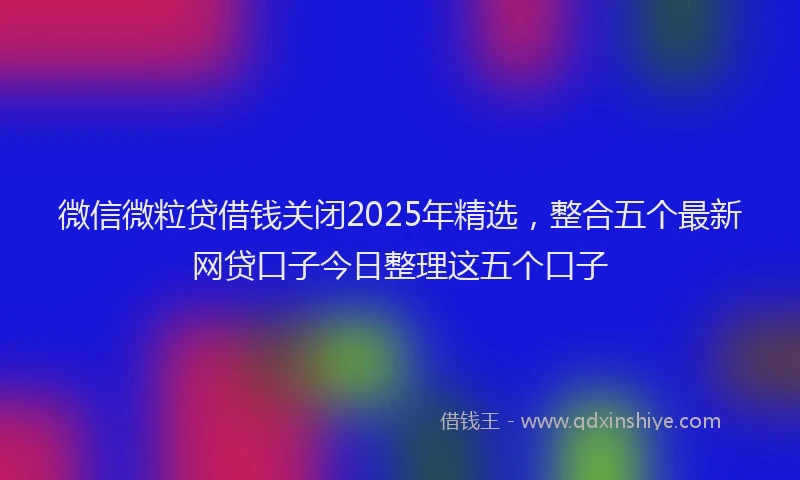 微信微粒贷借钱关闭2025年精选，整合五个最新网贷口子今日整理这五个口子