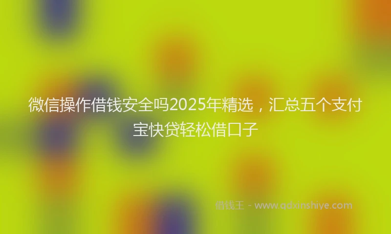 微信操作借钱安全吗2025年精选，汇总五个支付宝快贷轻松借口子
