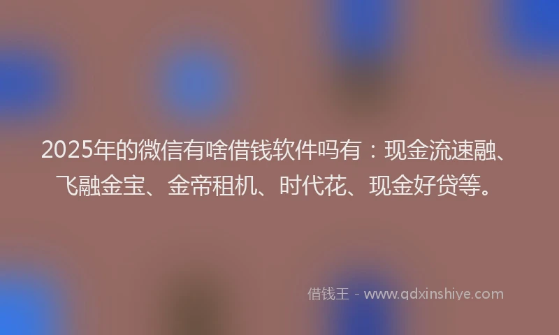 2025年的微信有啥借钱软件吗有：现金流速融、飞融金宝、金帝租机、时代花、现金好贷等。