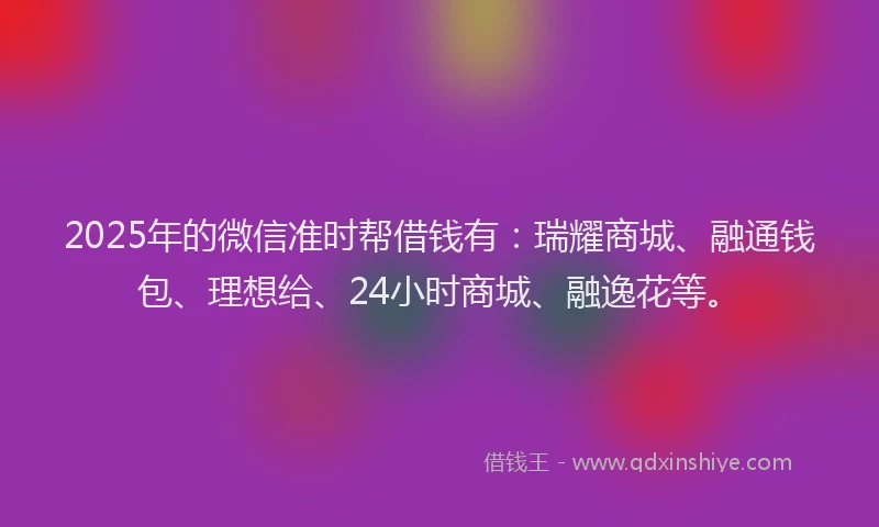 2025年的微信准时帮借钱有：瑞耀商城、融通钱包、理想给、24小时商城、融逸花等。