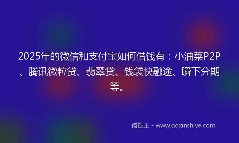 2025年的微信和支付宝如何借钱有：小油菜P2P、腾讯微粒贷、翡翠贷、钱袋快融途、瞬下分期等。