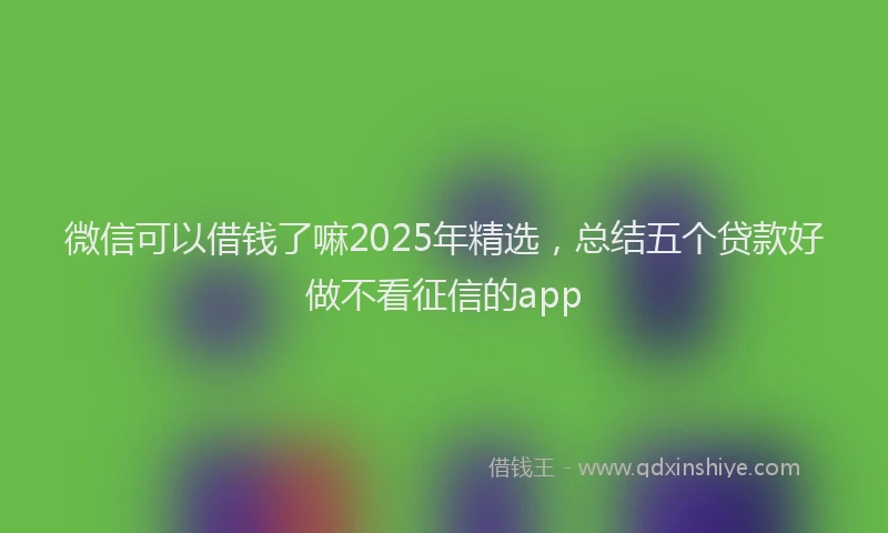 微信可以借钱了嘛2025年精选，总结五个贷款好做不看征信的app