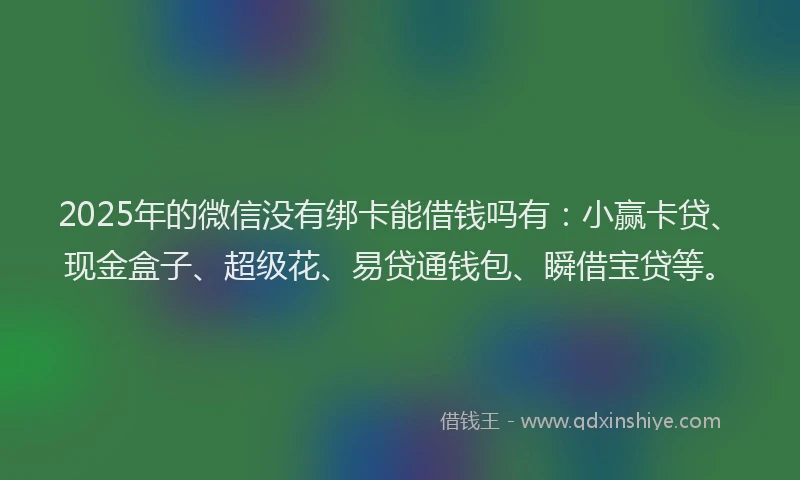 2025年的微信没有绑卡能借钱吗有：小赢卡贷、现金盒子、超级花、易贷通钱包、瞬借宝贷等。