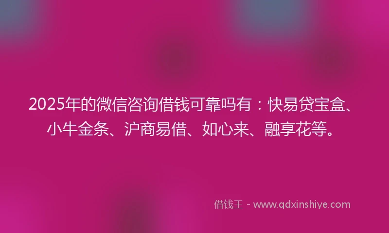 2025年的微信咨询借钱可靠吗有：快易贷宝盒、小牛金条、沪商易借、如心来、融享花等。