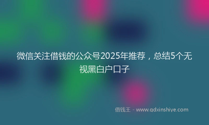 微信关注借钱的公众号2025年推荐，总结5个无视黑白户口子