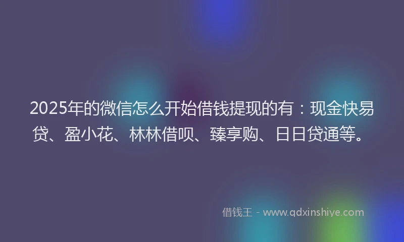 2025年的微信怎么开始借钱提现的有：现金快易贷、盈小花、林林借呗、臻享购、日日贷通等。