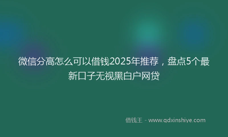 微信分高怎么可以借钱2025年推荐，盘点5个最新口子无视黑白户网贷