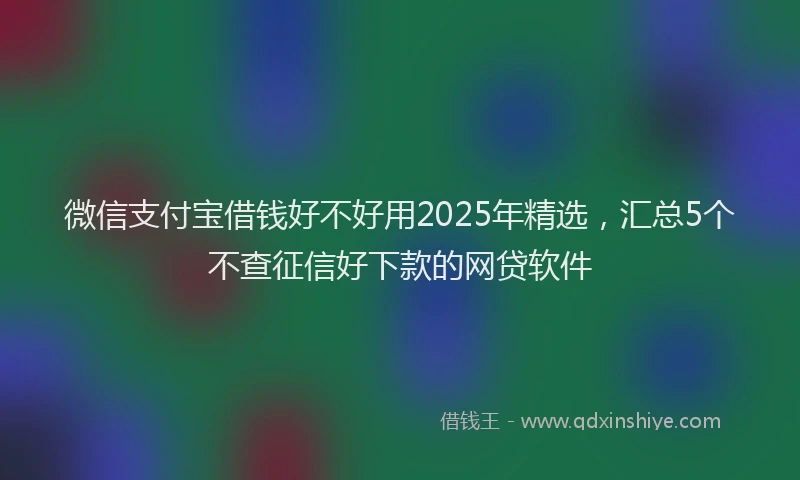 微信支付宝借钱好不好用2025年精选，汇总5个不查征信好下款的网贷软件