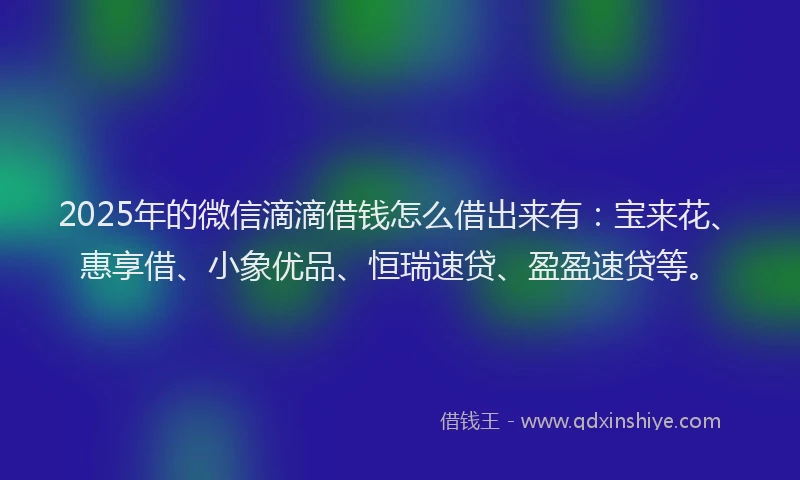 2025年的微信滴滴借钱怎么借出来有：宝来花、惠享借、小象优品、恒瑞速贷、盈盈速贷等。