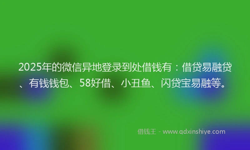 2025年的微信异地登录到处借钱有：借贷易融贷、有钱钱包、58好借、小丑鱼、闪贷宝易融等。