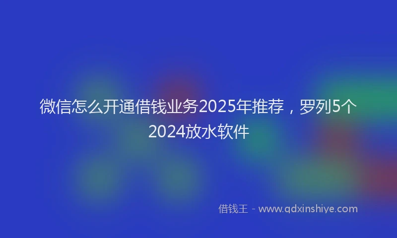 微信怎么开通借钱业务2025年推荐，罗列5个2024放水软件