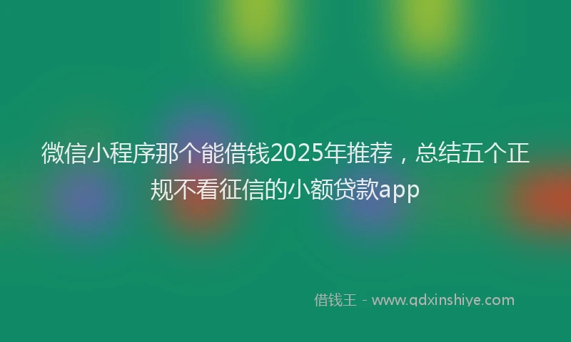 微信小程序那个能借钱2025年推荐，总结五个正规不看征信的小额贷款app