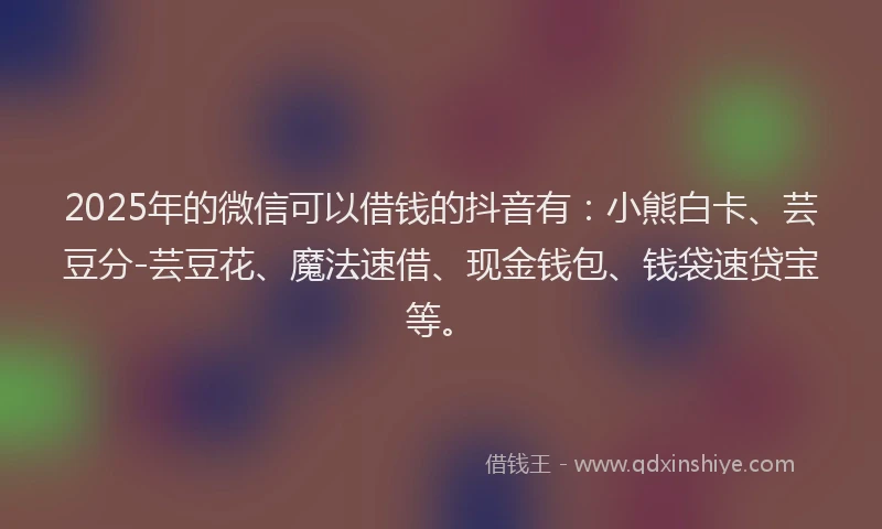 2025年的微信可以借钱的抖音有：小熊白卡、芸豆分-芸豆花、魔法速借、现金钱包、钱袋速贷宝等。