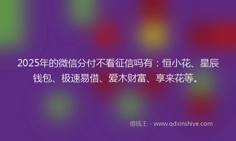 2025年的微信分付不看征信吗有：恒小花、星辰钱包、极速易借、爱木财富、享来花等。